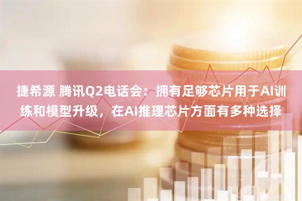 捷希源 腾讯Q2电话会：拥有足够芯片用于AI训练和模型升级，在AI推理芯片方面有多种选择