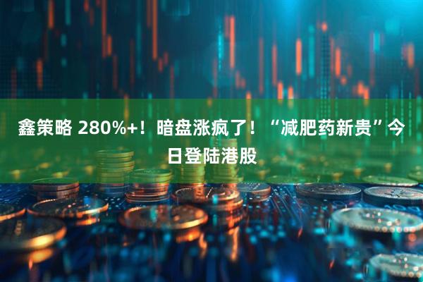 鑫策略 280%+！暗盘涨疯了！“减肥药新贵”今日登陆港股