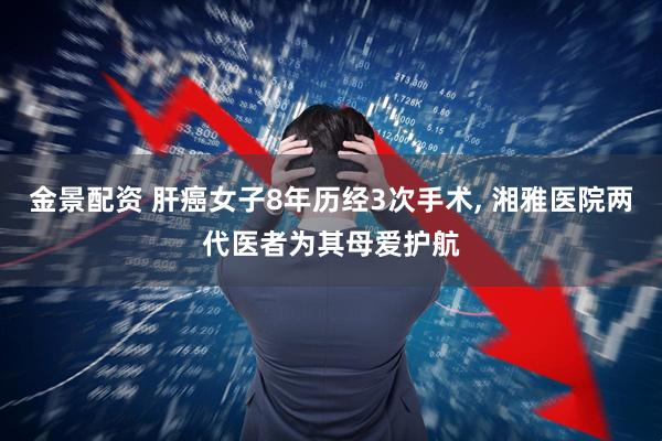 金景配资 肝癌女子8年历经3次手术, 湘雅医院两代医者为其母爱护航