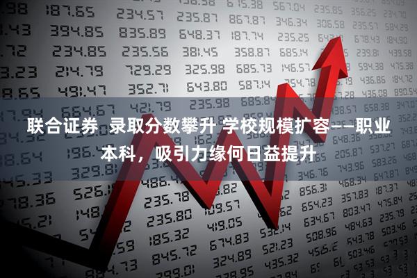 联合证券  录取分数攀升 学校规模扩容——职业本科，吸引力缘何日益提升