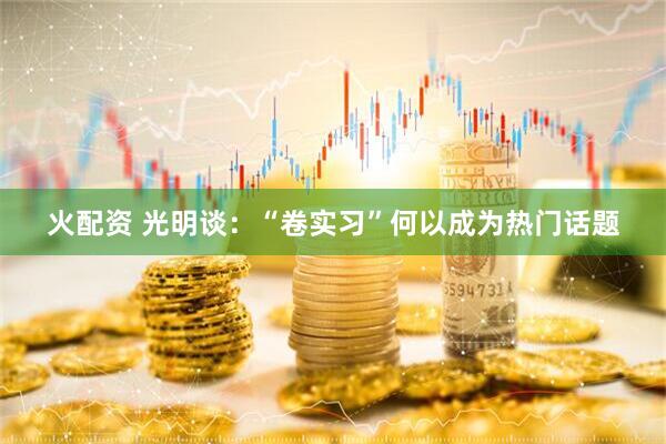 火配资 光明谈：“卷实习”何以成为热门话题