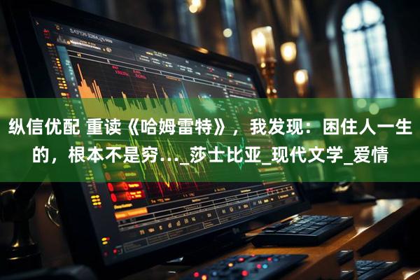 纵信优配 重读《哈姆雷特》，我发现：困住人一生的，根本不是穷…_莎士比亚_现代文学_爱情