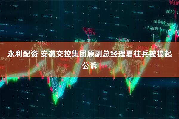 永利配资 安徽交控集团原副总经理夏柱兵被提起公诉