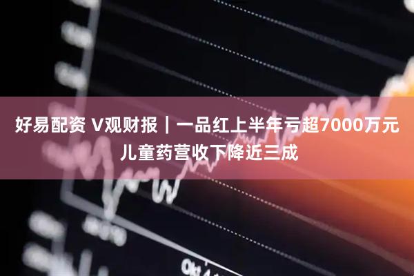 好易配资 V观财报｜一品红上半年亏超7000万元 儿童药营收下降近三成