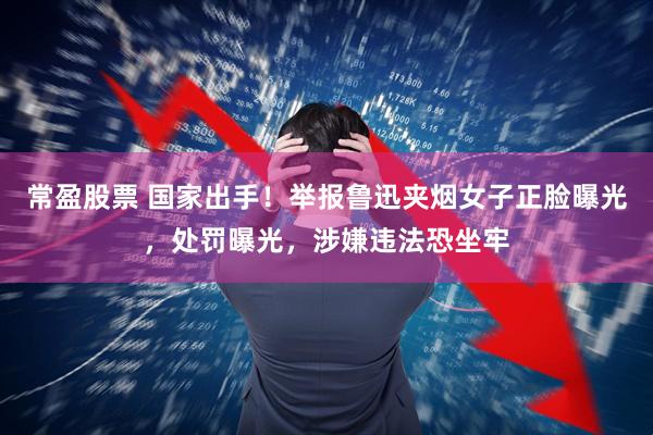 常盈股票 国家出手！举报鲁迅夹烟女子正脸曝光，处罚曝光，涉嫌违法恐坐牢