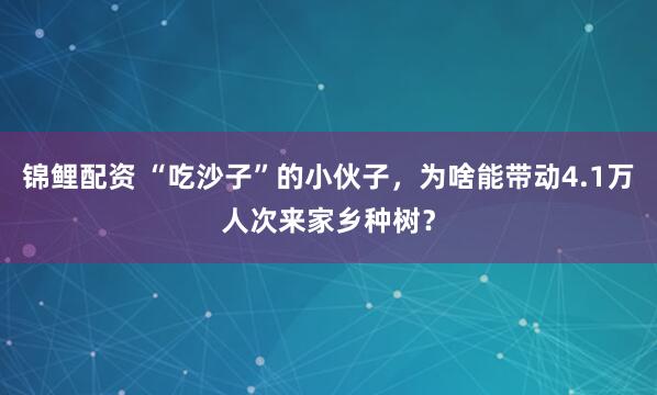 锦鲤配资 “吃沙子”的小伙子，为啥能带动4.1万人次来家乡种树？