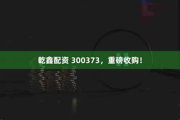 乾鑫配资 300373，重磅收购！
