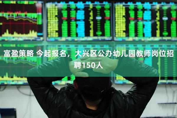 富盈策略 今起报名，大兴区公办幼儿园教师岗位招聘150人