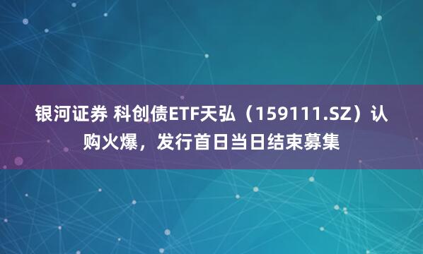 银河证券 科创债ETF天弘（159111.SZ）认购火爆，发行首日当日结束募集