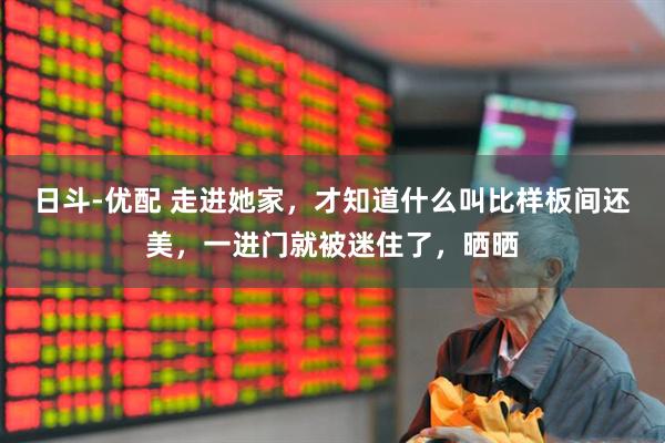 日斗-优配 走进她家，才知道什么叫比样板间还美，一进门就被迷住了，晒晒