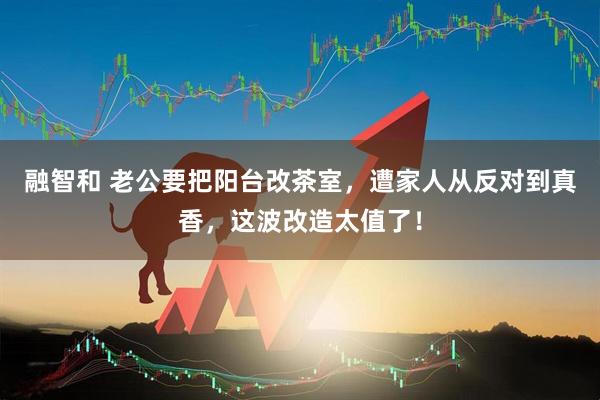 融智和 老公要把阳台改茶室，遭家人从反对到真香，这波改造太值了！