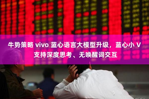 牛势策略 vivo 蓝心语言大模型升级，蓝心小 V 支持深度思考、无唤醒词交互
