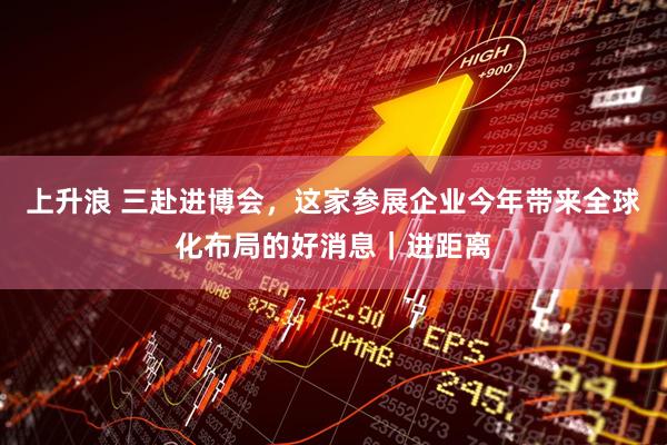 上升浪 三赴进博会，这家参展企业今年带来全球化布局的好消息｜进距离