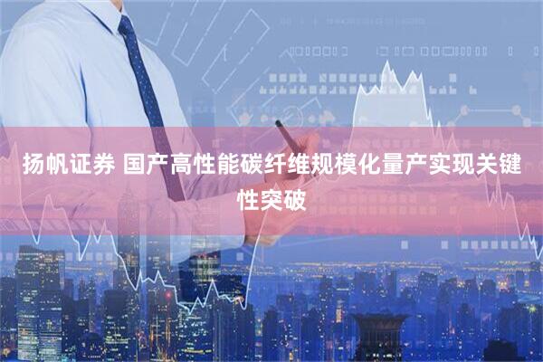 扬帆证券 国产高性能碳纤维规模化量产实现关键性突破