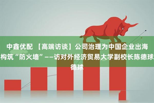 中鑫优配 【高端访谈】公司治理为中国企业出海构筑“防火墙”——访对外经济贸易大学副校长陈德球