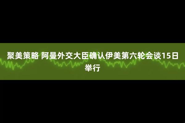 聚美策略 阿曼外交大臣确认伊美第六轮会谈15日举行