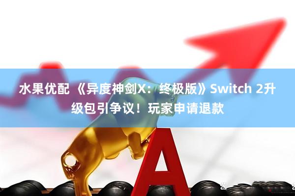 水果优配 《异度神剑X：终极版》Switch 2升级包引争议！玩家申请退款