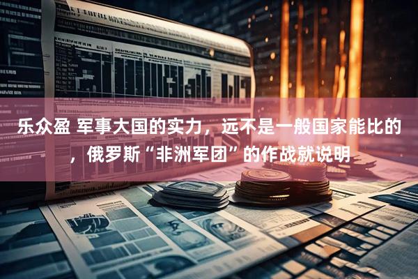 乐众盈 军事大国的实力，远不是一般国家能比的，俄罗斯“非洲军团”的作战就说明
