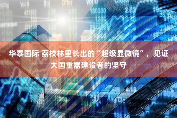 华泰国际 荔枝林里长出的“超级显微镜”，见证大国重器建设者的坚守